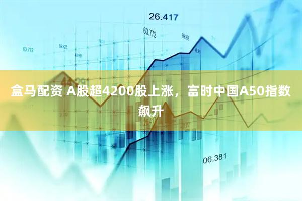 盒马配资 A股超4200股上涨，富时中国A50指数飙升