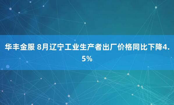 华丰金服 8月辽宁工业生产者出厂价格同比下降4.5%