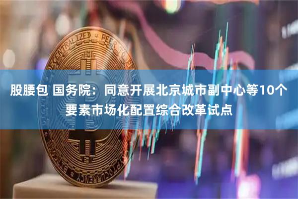 股腰包 国务院：同意开展北京城市副中心等10个要素市场化配置综合改革试点