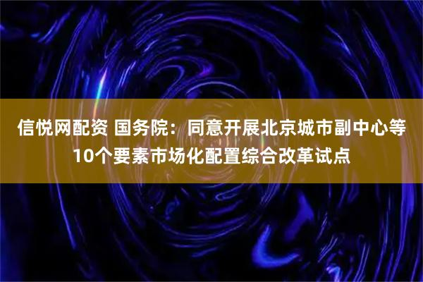 信悦网配资 国务院：同意开展北京城市副中心等10个要素市场化配置综合改革试点