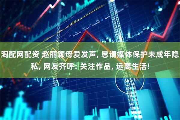 淘配网配资 赵丽颖母爱发声, 恳请媒体保护未成年隐私, 网友齐呼: 关注作品, 远离生活!