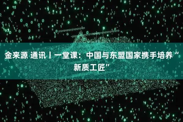 金来源 通讯丨一堂课：中国与东盟国家携手培养“新质工匠”