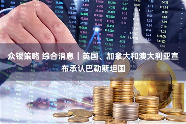 众银策略 综合消息｜英国、加拿大和澳大利亚宣布承认巴勒斯坦国