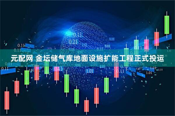 元配网 金坛储气库地面设施扩能工程正式投运