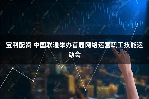 宝利配资 中国联通举办首届网络运营职工技能运动会