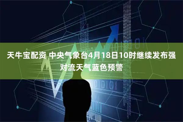 天牛宝配资 中央气象台4月18日10时继续发布强对流天气蓝色预警
