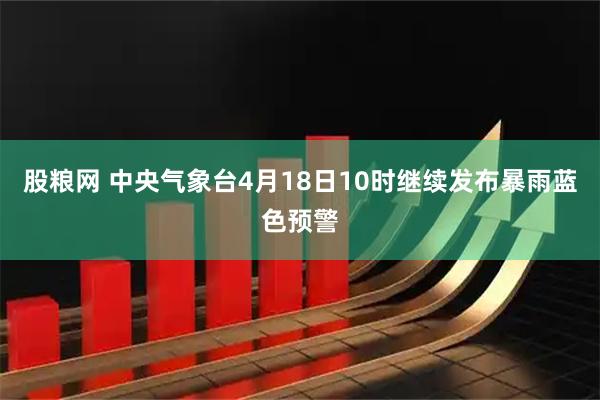 股粮网 中央气象台4月18日10时继续发布暴雨蓝色预警