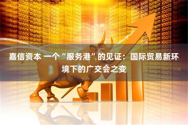 嘉信资本 一个“服务港”的见证：国际贸易新环境下的广交会之变