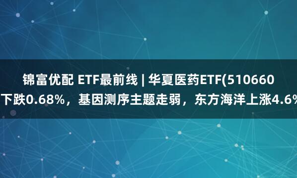 锦富优配 ETF最前线 | 华夏医药ETF(510660)下跌0.68%，基因测序主题走弱，东方海洋上涨4.6%