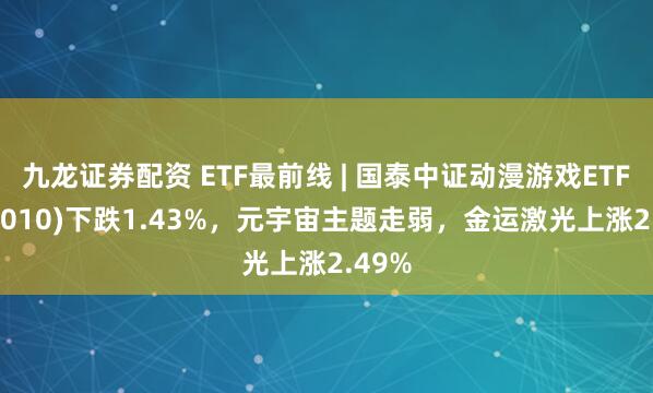 九龙证券配资 ETF最前线 | 国泰中证动漫游戏ETF(516010)下跌1.43%，元宇宙主题走弱，金运激光上涨2.49%