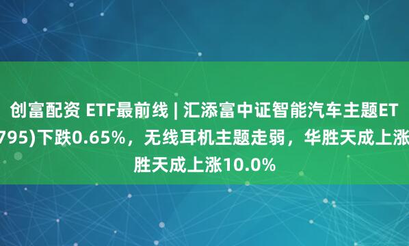 创富配资 ETF最前线 | 汇添富中证智能汽车主题ETF(159795)下跌0.65%，无线耳机主题走弱，华胜天成上涨10.0%