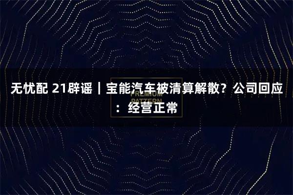无忧配 21辟谣｜宝能汽车被清算解散？公司回应：经营正常
