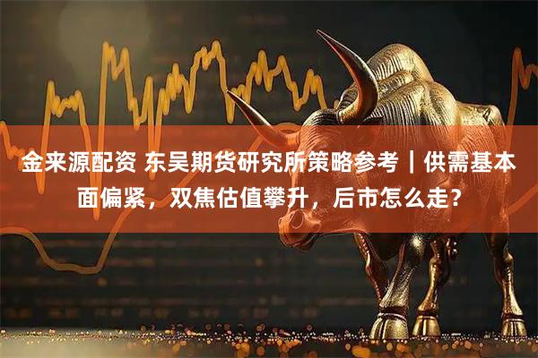 金来源配资 东吴期货研究所策略参考｜供需基本面偏紧，双焦估值攀升，后市怎么走？