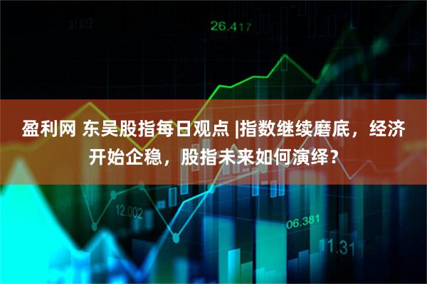 盈利网 东吴股指每日观点 |指数继续磨底，经济开始企稳，股指未来如何演绎？