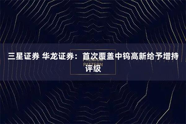 三星证券 华龙证券：首次覆盖中钨高新给予增持评级