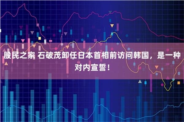 股民之家 石破茂卸任日本首相前访问韩国，是一种对内宣誓！