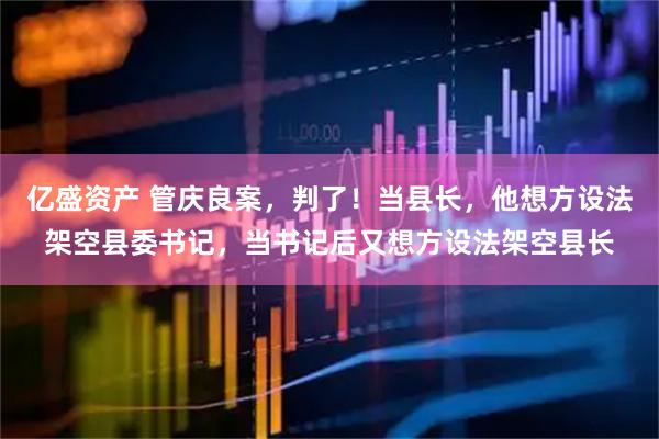 亿盛资产 管庆良案，判了！当县长，他想方设法架空县委书记，当书记后又想方设法架空县长