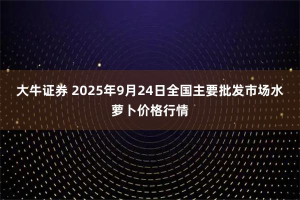 大牛证券 2025年9月24日全国主要批发市场水萝卜价格行情