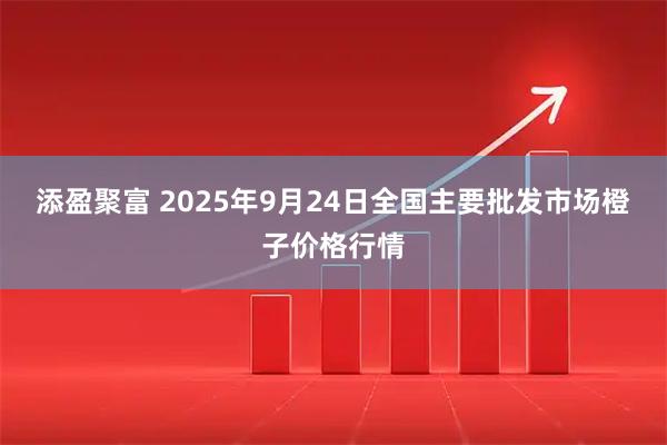 添盈聚富 2025年9月24日全国主要批发市场橙子价格行情
