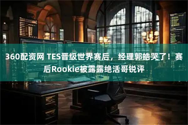 360配资网 TES晋级世界赛后，经理郭皓哭了！赛后Rookie被露露绝活哥锐评