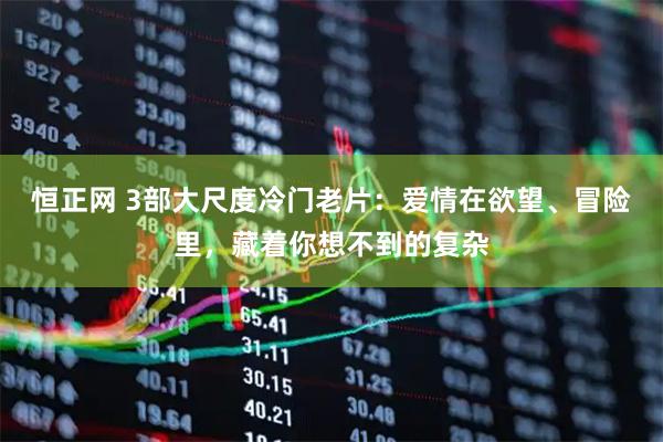 恒正网 3部大尺度冷门老片：爱情在欲望、冒险里，藏着你想不到的复杂