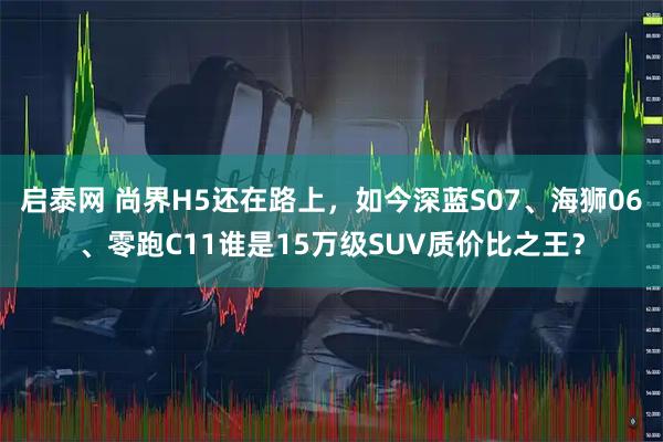 启泰网 尚界H5还在路上，如今深蓝S07、海狮06、零跑C11谁是15万级SUV质价比之王？