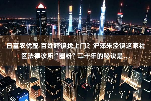 日富农优配 百姓跨镇找上门？沪郊朱泾镇这家社区法律诊所“圈粉”二十年的秘诀是…