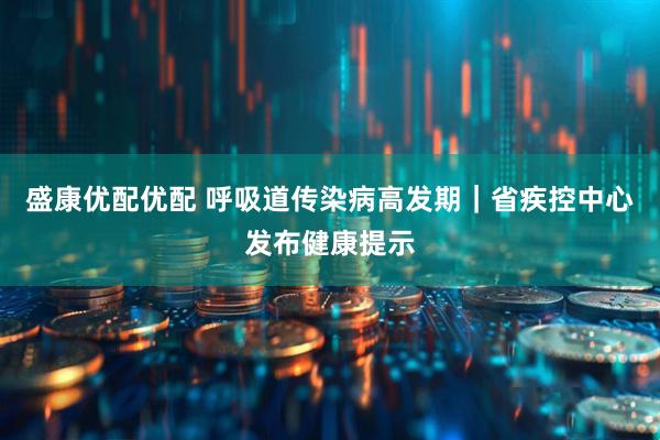 盛康优配优配 呼吸道传染病高发期｜省疾控中心发布健康提示