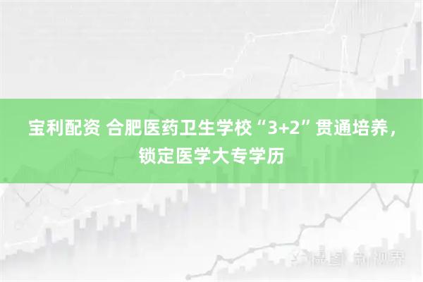 宝利配资 合肥医药卫生学校“3+2”贯通培养，锁定医学大专学历