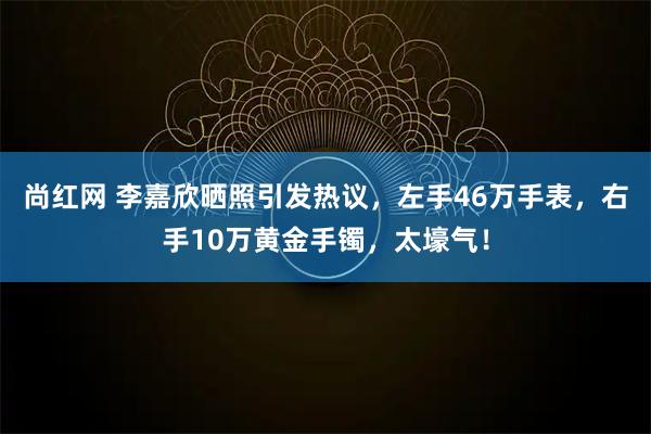 尚红网 李嘉欣晒照引发热议，左手46万手表，右手10万黄金手镯，太壕气！