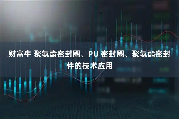 财富牛 聚氨酯密封圈、PU 密封圈、聚氨酯密封件的技术应用