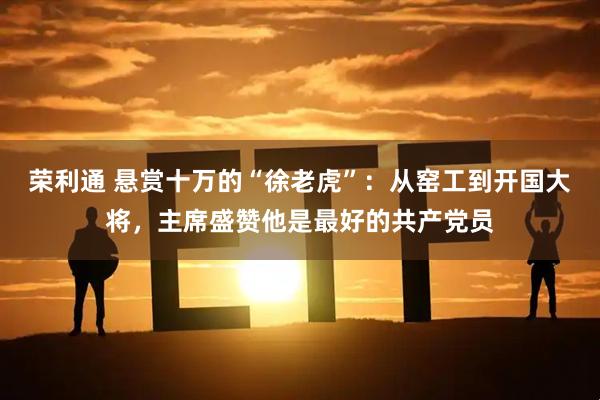 荣利通 悬赏十万的“徐老虎”:从窑工到开国大将,主席盛赞他是最好的共产党员