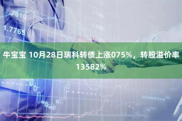 牛宝宝 10月28日瑞科转债上涨075%,转股溢价率13582%