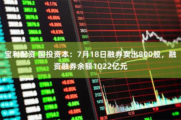 宝利配资 国投资本:7月18日融券卖出800股,融资融券余额1022亿元