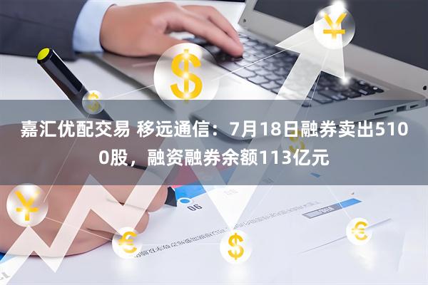嘉汇优配交易 移远通信：7月18日融券卖出5100股，融资融券余额113亿元