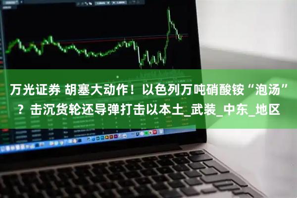 万光证券 胡塞大动作！以色列万吨硝酸铵“泡汤”？击沉货轮还导弹打击以本土_武装_中东_地区