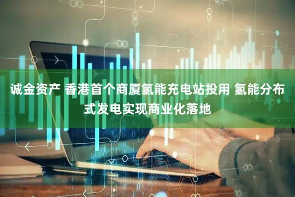 诚金资产 香港首个商厦氢能充电站投用 氢能分布式发电实现商业化落地