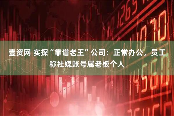 壹资网 实探“靠谱老王”公司:正常办公,员工称社媒账号属老板个人