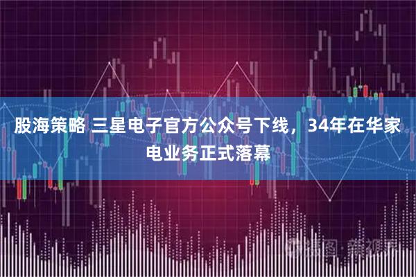 股海策略 三星电子官方公众号下线,34年在华家电业务正式落幕